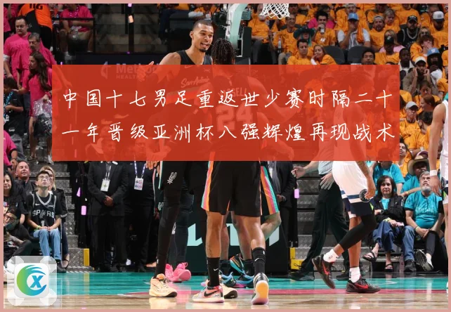中国十七男足重返世少赛时隔二十一年晋级亚洲杯八强辉煌再现战术观察：最新赛事动态与深度分析