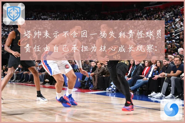 塔帅表示不会因一场失利责怪球员责任由自己承担为核心成长观察：最新赛事动态与深度分析