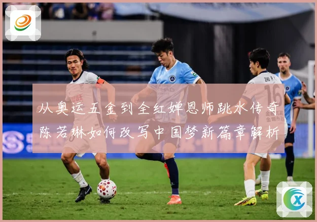 从奥运五金到全红婵恩师跳水传奇陈若琳如何改写中国梦新篇章解析：最新赛事动态与深度分析
