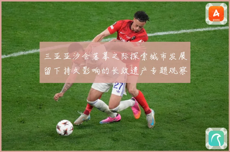 三亚亚沙会落幕之际探索城市发展留下持久影响的长效遗产专题观察：最新赛事动态与深度分析