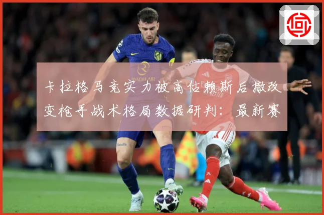 卡拉格马竞实力被高估赖斯后撤改变枪手战术格局数据研判：最新赛事动态与深度分析