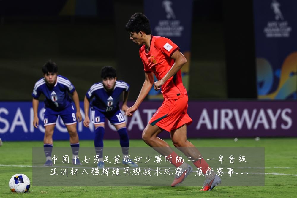 中国十七男足重返世少赛时隔二十一年晋级亚洲杯八强辉煌再现战术观察:最新赛事动态与深度分析