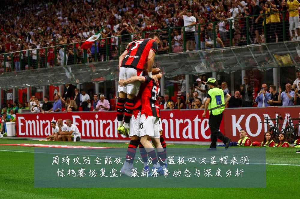周琦攻防全能砍十八分八篮板四次盖帽表现惊艳赛场复盘:最新赛事动态与深度分析