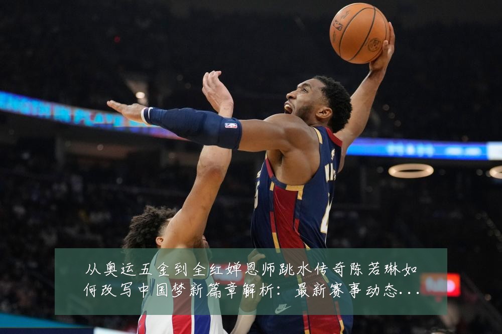从奥运五金到全红婵恩师跳水传奇陈若琳如何改写中国梦新篇章解析:最新赛事动态与深度分析