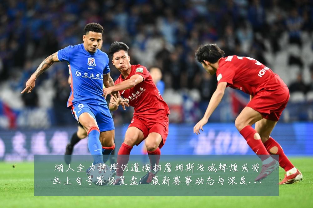 湖人全力拼搏仍遭横扫詹姆斯洛城辉煌或将画上句号赛场复盘:最新赛事动态与深度分析